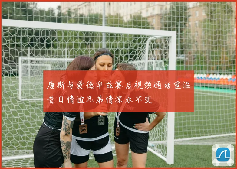 唐斯与爱德华兹赛后视频通话重温昔日情谊兄弟情深永不变