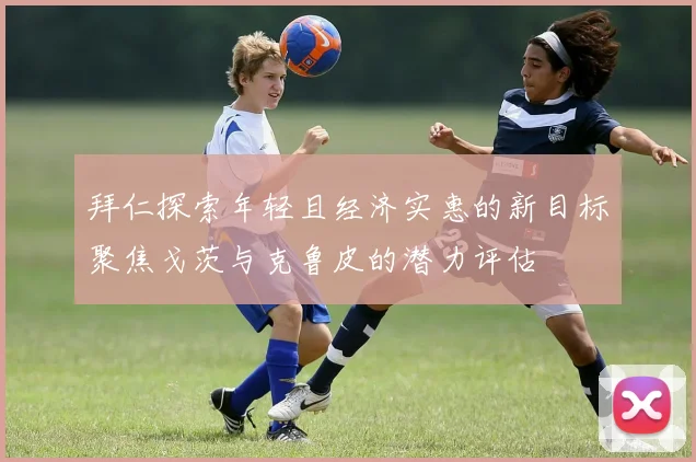 拜仁探索年轻且经济实惠的新目标聚焦戈茨与克鲁皮的潜力评估