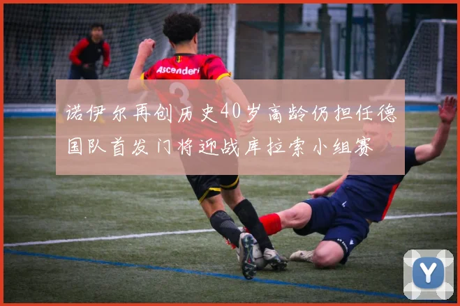 诺伊尔再创历史40岁高龄仍担任德国队首发门将迎战库拉索小组赛