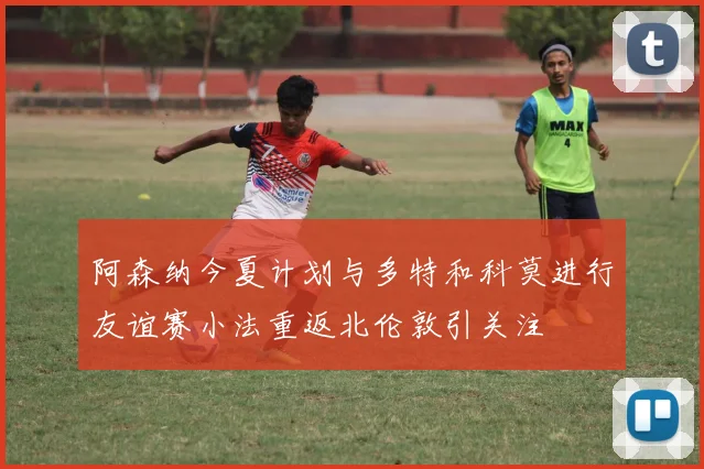 阿森纳今夏计划与多特和科莫进行友谊赛小法重返北伦敦引关注