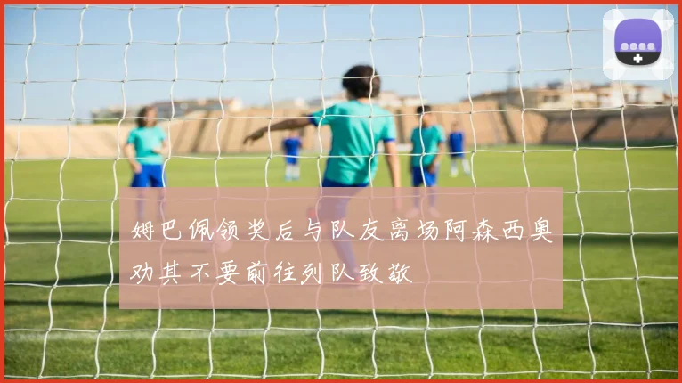 姆巴佩领奖后与队友离场阿森西奥劝其不要前往列队致敬