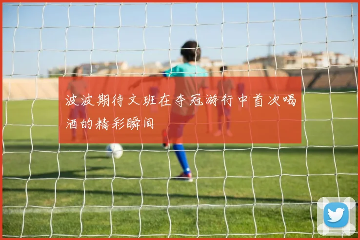 波波期待文班在夺冠游行中首次喝酒的精彩瞬间