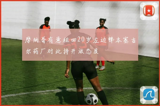摩纳哥有意租回20岁左边锋本塞吉尔药厂对此持开放态度