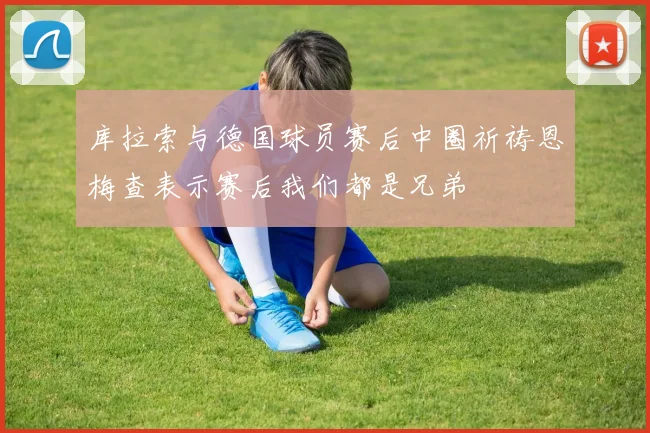 库拉索与德国球员赛后中圈祈祷恩梅查表示赛后我们都是兄弟