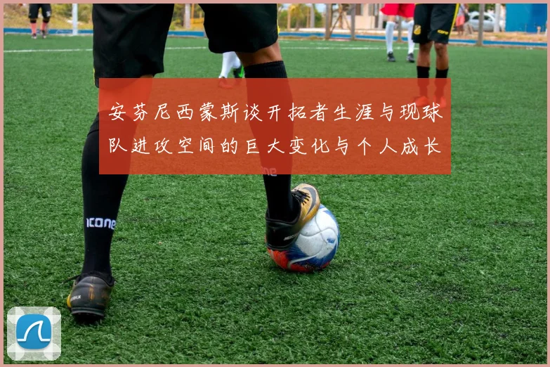 安芬尼西蒙斯谈开拓者生涯与现球队进攻空间的巨大变化与个人成长