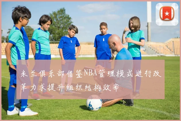 米兰俱乐部借鉴NBA管理模式进行改革力求提升组织结构效率