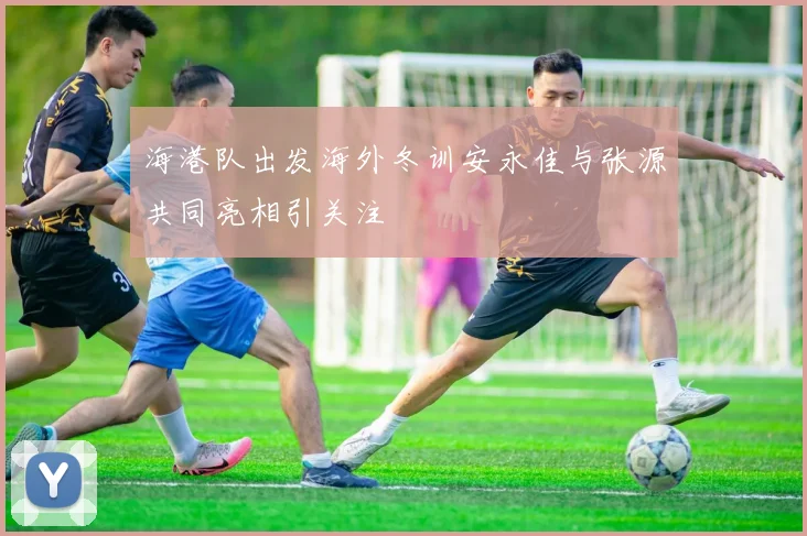 海港队出发海外冬训安永佳与张源共同亮相引关注
