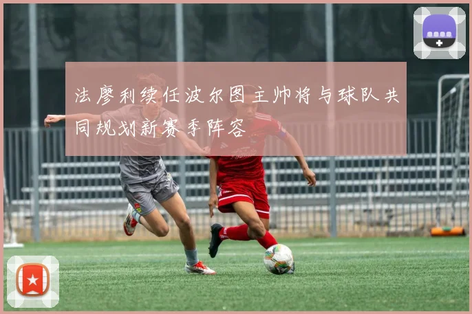法廖利续任波尔图主帅将与球队共同规划新赛季阵容