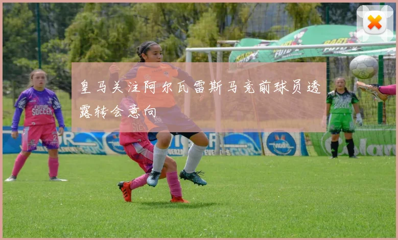 皇马关注阿尔瓦雷斯马竞前球员透露转会意向