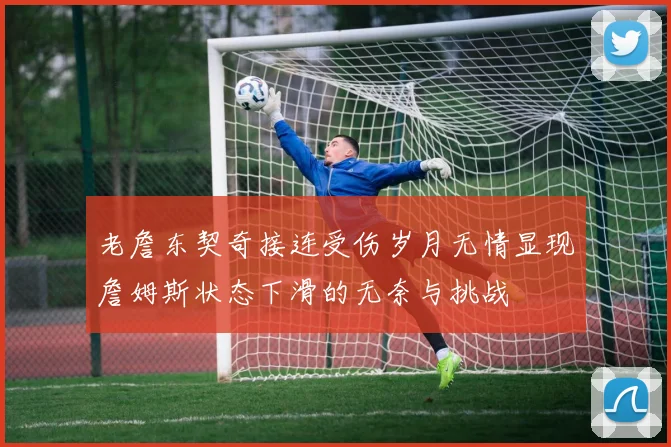 老詹东契奇接连受伤岁月无情显现詹姆斯状态下滑的无奈与挑战