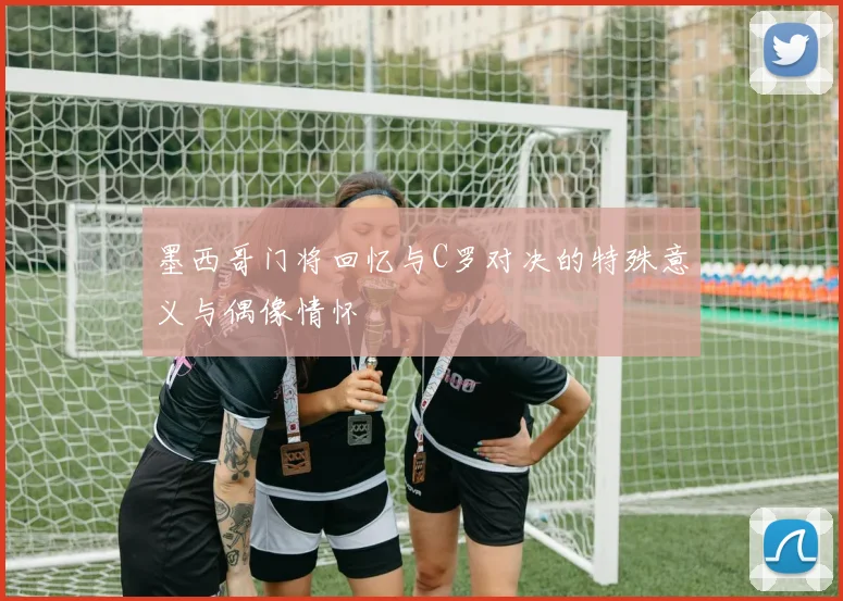 墨西哥门将回忆与C罗对决的特殊意义与偶像情怀