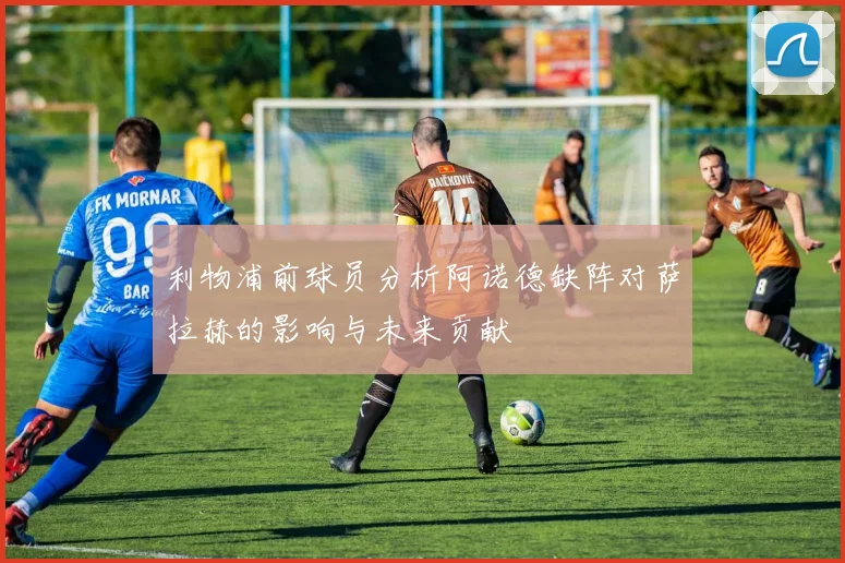 利物浦前球员分析阿诺德缺阵对萨拉赫的影响与未来贡献