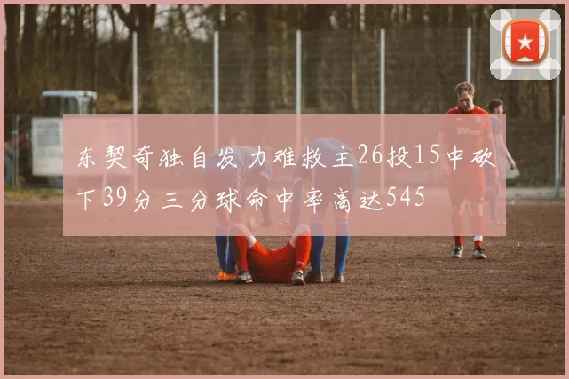 东契奇独自发力难救主26投15中砍下39分三分球命中率高达545