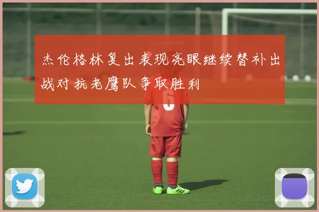 杰伦格林复出表现亮眼继续替补出战对抗老鹰队争取胜利