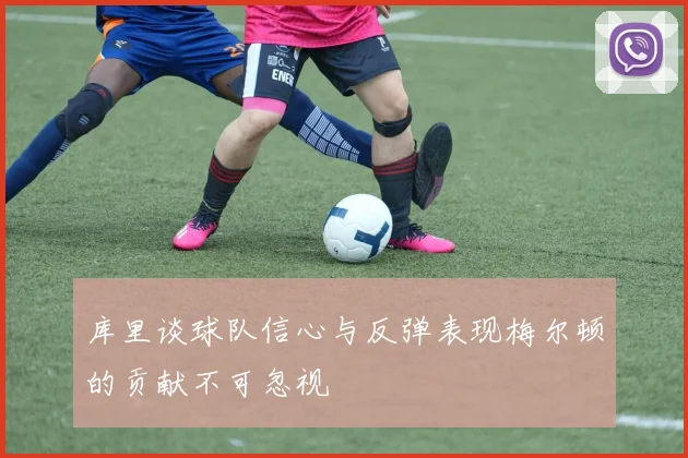 库里谈球队信心与反弹表现梅尔顿的贡献不可忽视