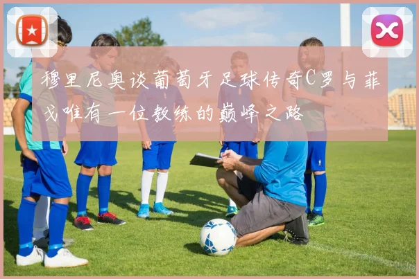穆里尼奥谈葡萄牙足球传奇C罗与菲戈唯有一位教练的巅峰之路