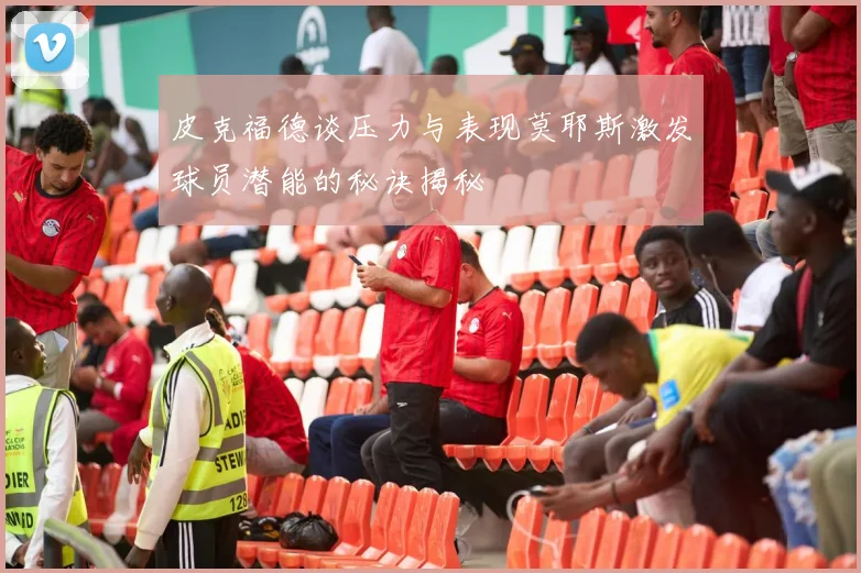 皮克福德谈压力与表现莫耶斯激发球员潜能的秘诀揭秘