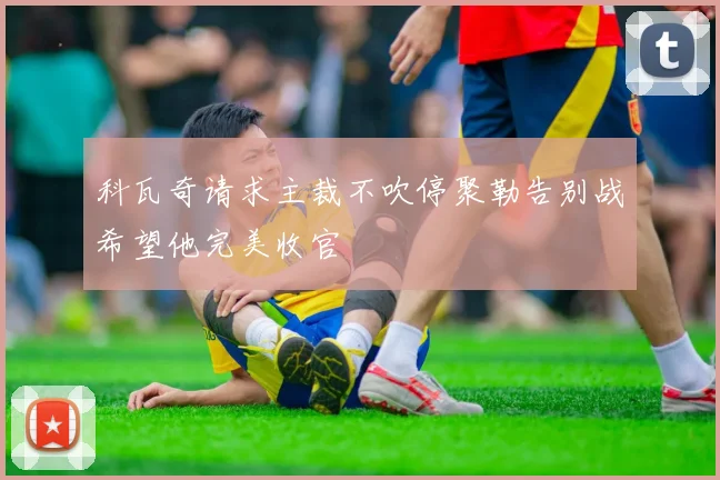 科瓦奇请求主裁不吹停聚勒告别战希望他完美收官