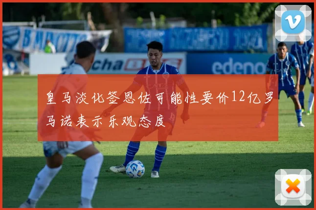 皇马淡化签恩佐可能性要价12亿罗马诺表示乐观态度