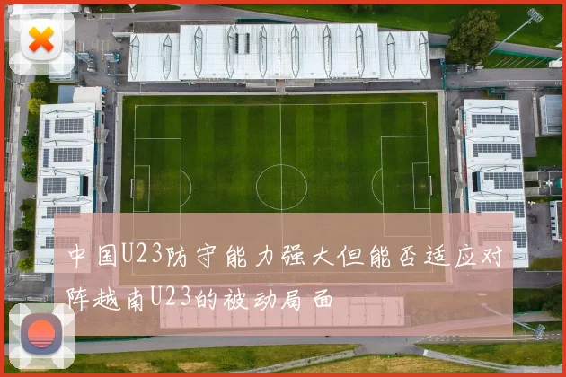 中国U23防守能力强大但能否适应对阵越南U23的被动局面